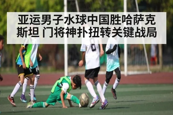 亚运男子水球中国胜哈萨克斯坦 门将神扑扭转关键战局（kaiyun）